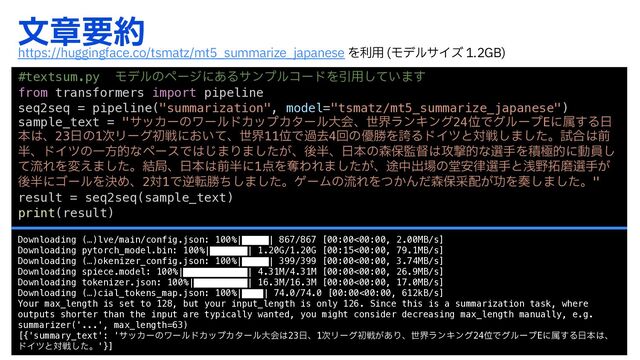 จষཁ໿
#textsum.py Ϟσϧͷϖʔδʹ͋ΔαϯϓϧίʔυΛҾ༻͍ͯ͠·͢
from transformers import pipeline
seq2seq = pipeline("summarization", model="tsmatz/mt5_summarize_japanese")
sample_text = "αοΧʔͷϫʔϧυΧοϓΧλʔϧେձɺੈքϥϯΩϯά24ҐͰάϧʔϓEʹଐ͢Δ೔
ຊ͸ɺ23೔ͷ1࣍Ϧʔάॳઓʹ͓͍ͯɺੈք11ҐͰաڈ4ճͷ༏উΛތΔυΠπͱରઓ͠·ͨ͠ɻࢼ߹͸લ
൒ɺυΠπͷҰํతͳϖʔεͰ͸͡·Γ·͕ͨ͠ɺޙ൒ɺ೔ຊͷ৿อ؂ಜ͸߈ܸతͳબखΛੵۃతʹಈһ͠
ͯྲྀΕΛม͑·ͨ͠ɻ݁ہɺ೔ຊ͸લ൒ʹ1఺ΛୣΘΕ·͕ͨ͠ɺ్தग़৔ͷಊ҆཯બखͱઙ໺୓ຏબख͕
ޙ൒ʹΰʔϧΛܾΊɺ2ର1Ͱٯసউͪ͠·ͨ͠ɻήʔϜͷྲྀΕΛ͔ͭΜͩ৿อࡃ഑͕ޭΛ૗͠·ͨ͠ɻ"
result = seq2seq(sample_text)
print(result)
Downloading (…)lve/main/config.json: 100%|█████| 867/867 [00:00<00:00, 2.00MB/s]
Downloading pytorch_model.bin: 100%|███████| 1.20G/1.20G [00:15<00:00, 79.1MB/s]
Downloading (…)okenizer_config.json: 100%|█████| 399/399 [00:00<00:00, 3.74MB/s]
Downloading spiece.model: 100%|████████████| 4.31M/4.31M [00:00<00:00, 26.9MB/s]
Downloading tokenizer.json: 100%|██████████| 16.3M/16.3M [00:00<00:00, 17.0MB/s]
Downloading (…)cial_tokens_map.json: 100%|████| 74.0/74.0 [00:00<00:00, 612kB/s]
Your max_length is set to 128, but your input_length is only 126. Since this is a summarization task, where
outputs shorter than the input are typically wanted, you might consider decreasing max_length manually, e.g.
summarizer('...', max_length=63)
[{'summary_text': 'αοΧʔͷϫʔϧυΧοϓΧλʔϧେձ͸23೔ɺ1࣍Ϧʔάॳઓ͕͋ΓɺੈքϥϯΩϯά24ҐͰάϧʔϓEʹଐ͢Δ೔ຊ͸ɺ
υΠπͱରઓͨ͠ɻ'}]
IUUQTIVHHJOHGBDFDPUTNBU[NU@TVNNBSJ[F@KBQBOFTF Λར༻ ϞσϧαΠζ (#

