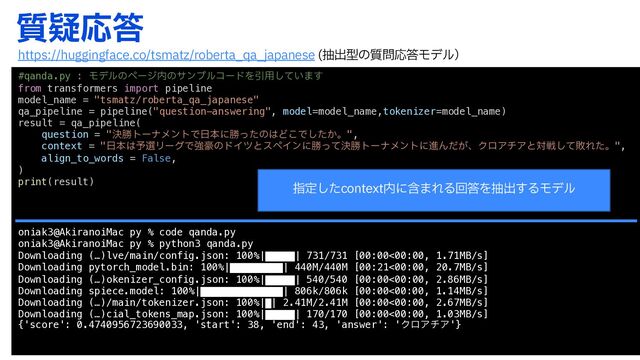 ࣭ٙԠ౴
#qanda.py : Ϟσϧͷϖʔδ಺ͷαϯϓϧίʔυΛҾ༻͍ͯ͠·͢
from transformers import pipeline
model_name = "tsmatz/roberta_qa_japanese"
qa_pipeline = pipeline("question-answering", model=model_name,tokenizer=model_name)
result = qa_pipeline(
question = "ܾউτʔφϝϯτͰ೔ຊʹউͬͨͷ͸Ͳ͜Ͱ͔ͨ͠ɻ",
context = "೔ຊ͸༧બϦʔάͰڧ߽ͷυΠπͱεϖΠϯʹউܾͬͯউτʔφϝϯτʹਐΜ͕ͩɺΫϩΞνΞͱରઓͯ͠ഊΕͨɻ",
align_to_words = False,
)
print(result)
oniak3@AkiranoiMac py % code qanda.py
oniak3@AkiranoiMac py % python3 qanda.py
Downloading (…)lve/main/config.json: 100%|█████| 731/731 [00:00<00:00, 1.71MB/s]
Downloading pytorch_model.bin: 100%|█████████| 440M/440M [00:21<00:00, 20.7MB/s]
Downloading (…)okenizer_config.json: 100%|█████| 540/540 [00:00<00:00, 2.86MB/s]
Downloading spiece.model: 100%|██████████████| 806k/806k [00:00<00:00, 1.14MB/s]
Downloading (…)/main/tokenizer.json: 100%|█| 2.41M/2.41M [00:00<00:00, 2.67MB/s]
Downloading (…)cial_tokens_map.json: 100%|█████| 170/170 [00:00<00:00, 1.03MB/s]
{'score': 0.4740956723690033, 'start': 38, 'end': 43, 'answer': 'ΫϩΞνΞ'}
IUUQTIVHHJOHGBDFDPUTNBU[SPCFSUB@RB@KBQBOFTF நग़ܕͷ࣭໰Ԡ౴Ϟσϧʣ
ࢦఆͨ͠DPOUFYU಺ʹؚ·ΕΔճ౴Λநग़͢ΔϞσϧ
