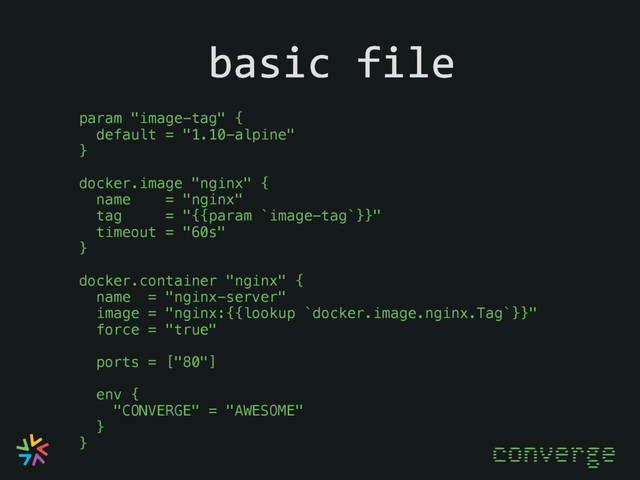 basic file
converge
param "image-tag" {
default = "1.10-alpine"
}
docker.image "nginx" {
name = "nginx"
tag = "{{param `image-tag`}}"
timeout = "60s"
}
docker.container "nginx" {
name = "nginx-server"
image = "nginx:{{lookup `docker.image.nginx.Tag`}}"
force = "true"
ports = ["80"]
env {
"CONVERGE" = "AWESOME"
}
}
