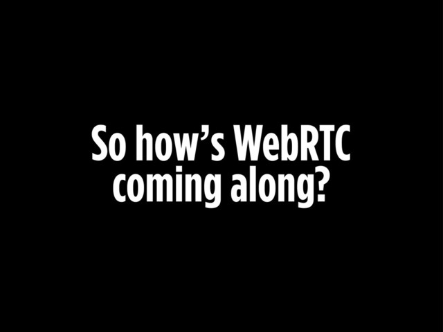 So how’s WebRTC
coming along?
