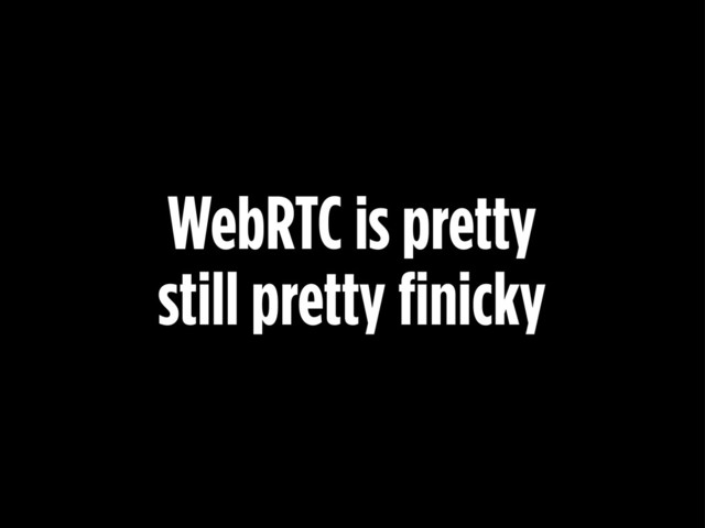 WebRTC is pretty
still pretty finicky
