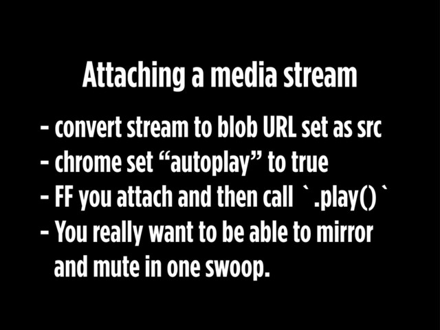 - convert stream to blob URL set as src
- chrome set “autoplay” to true
- FF you attach and then call `.play()`
- You really want to be able to mirror
and mute in one swoop.
Attaching a media stream

