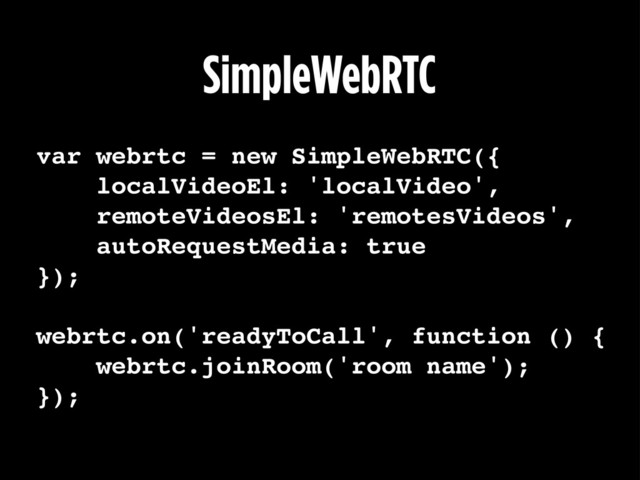 SimpleWebRTC
var webrtc = new SimpleWebRTC({
localVideoEl: 'localVideo',
remoteVideosEl: 'remotesVideos',
autoRequestMedia: true
});
webrtc.on('readyToCall', function () {
webrtc.joinRoom('room name');
});
