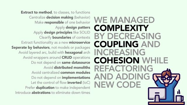 Extract to method, to classes, to functions
Centralize decision making (behavior)
Make responsible of one behavior
Apply design patters
Apply design principles like SOLID
Clearify boundaries of contexts
Extract functionality as a new microservice
Seperate by behaviors, not models or packages
Avoid layered arc, build with hexagonal arch
Avoid wrappers around CRUD operations
Do not depend on same datasource
Avoid distributed monoliths
Avoid centralized common modules
Do not depend on implementations
Let the control of flow inverted (IoC)
Prefer duplication to make independent
Introduce abstrations to eliminate down times
WE MANAGED
COMPLEXITY
BY DECREASING
COUPLING AND
INCREASING
COHESION WHILE
REFACTORING
AND ADDING
NEW CODE
