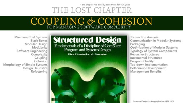 COUPLING & COHESION
Structured Design book copyrighted on 1978, 1975
the most important fundemantal
in software design
Minimum Cost Systems
Black Boxes
Modular Design
Modularity
Software Engineering
Complexity
Coupling
Cohesion
Morphology of Simple Systems
Design Heuristics
Refactoring
Transaction Analysis
Communication in Modular Systems
Packaging
Optimization of Modular Systems
Typology of System Components
Recursive Structures
Incremental Structures
Program Quality
Top-down Implementation
Bottom-up Development
Management Benefits
THE LOST CHAPTER
* the chapter has already been there for 40+ years
FOR MANAGING SOFTWARE COMPLEXITY
