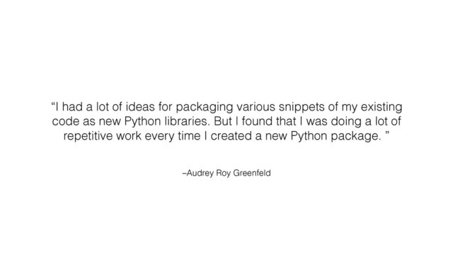 –Audrey Roy Greenfeld
“I had a lot of ideas for packaging various snippets of my existing
code as new Python libraries. But I found that I was doing a lot of
repetitive work every time I created a new Python package. ”
