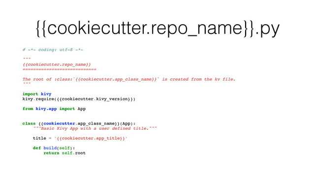 {{cookiecutter.repo_name}}.py
# -*- coding: utf-8 -*-
"""
{{cookiecutter.repo_name}}
============================
The root of :class:`{{cookiecutter.app_class_name}}` is created from the kv file.
"""
import kivy
kivy.require({{cookiecutter.kivy_version}})
from kivy.app import App
class {{cookiecutter.app_class_name}}(App):
"""Basic Kivy App with a user defined title."""
title = '{{cookiecutter.app_title}}'
def build(self):
return self.root
