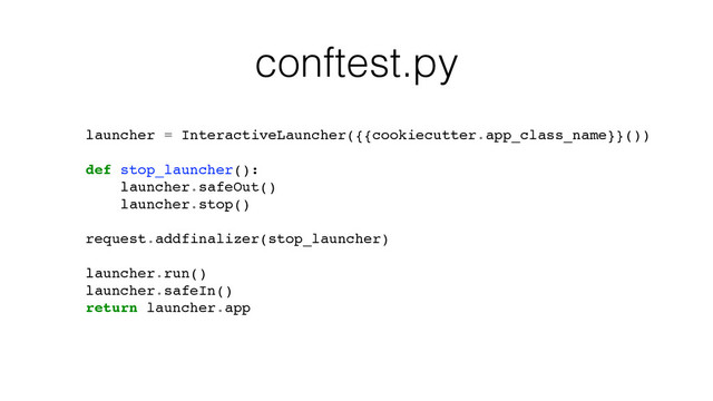 conftest.py
launcher = InteractiveLauncher({{cookiecutter.app_class_name}}())
def stop_launcher():
launcher.safeOut()
launcher.stop()
request.addfinalizer(stop_launcher)
launcher.run()
launcher.safeIn()
return launcher.app
