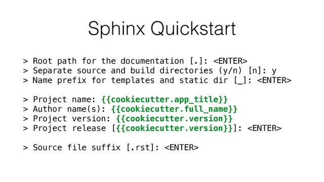 Sphinx Quickstart
> Root path for the documentation [.]: 
> Separate source and build directories (y/n) [n]: y
> Name prefix for templates and static dir [_]: 
> Project name: {{cookiecutter.app_title}}
> Author name(s): {{cookiecutter.full_name}}
> Project version: {{cookiecutter.version}}
> Project release [{{cookiecutter.version}}]: 
> Source file suffix [.rst]: 
