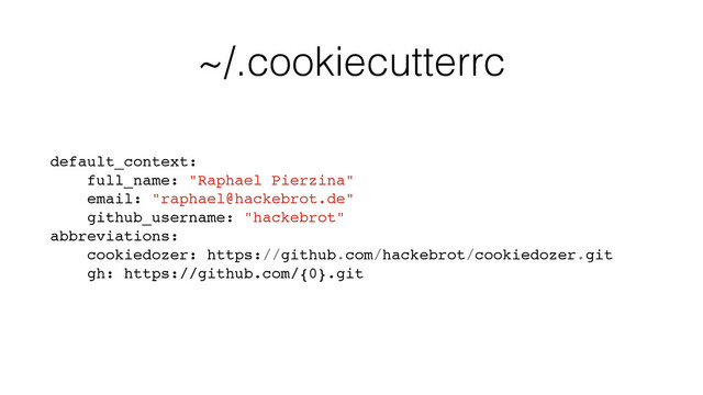 ~/.cookiecutterrc
default_context:
full_name: "Raphael Pierzina"
email: "raphael@hackebrot.de"
github_username: "hackebrot"
abbreviations:
cookiedozer: https://github.com/hackebrot/cookiedozer.git
gh: https://github.com/{0}.git
