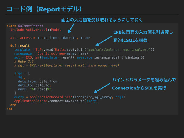 ίʔυྫʢReportϞσϧʣ
class BalanceReport
include ActiveModel::Model
attr_accessor :date_from, :date_to, :name
def result
template = File.read(Rails.root.join('app/sqls/balance_report.sql.erb'))
namespace = OpenStruct.new(name: name)
sql = ERB.new(template).result(namespace.instance_eval { binding })
# Ruby 2.5
# sql = ERB.new(template).result_with_hash(name: name)
args = [
sql,
date_from: date_from,
date_to: date_to,
name: "%#{name}%",
]
query = ApplicationRecord.send(:sanitize_sql_array, args)
ApplicationRecord.connection.execute(query)
end
end
ERBʹը໘ͷೖྗ஋ΛҾ͖౉͠ 
ಈతʹSQLΛߏங
όΠϯυύϥϝʔλΛ૊ΈࠐΜͰ 
Connection͔ΒSQLΛ࣮ߦ
ը໘ͷೖྗ஋Λड͚औΕΔΑ͏ʹ͓ͯ͘͠
