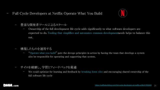 26
- Full Cycle Developers at Netflix Operate What You Build  
 
- 豊富な開発者ツールによるスケール  
- Ownership of the full development life cycle adds significantly to what software developers are
expected to do. Tooling that simplifies and automates common development needs helps to balance this
out.  
 
- 構築したものを運用する  
- “Operate what you build” puts the devops principles in action by having the team that develops a system
also be responsible for operating and supporting that system.  
 
- サイロを破壊し、学習とフィードバックを最適  
- We could optimize for learning and feedback by breaking down silos and encouraging shared ownership of the
full software life cycle 
 
  https://netflixtechblog.com/full-cycle-developers-at-netflix-a08c31f83249
