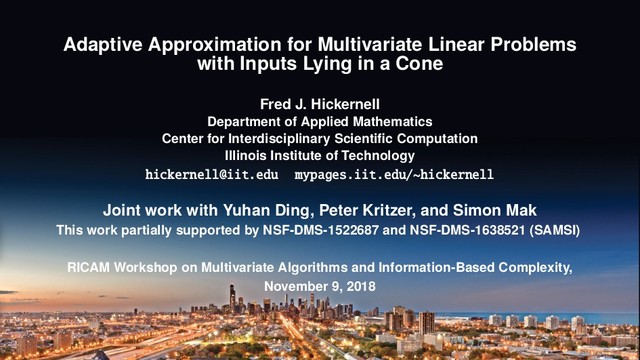 Adaptive Approximation for Multivariate Linear Problems
with Inputs Lying in a Cone
Fred J. Hickernell
Department of Applied Mathematics
Center for Interdisciplinary Scientiﬁc Computation
Illinois Institute of Technology
hickernell@iit.edu mypages.iit.edu/~hickernell
Joint work with Yuhan Ding, Peter Kritzer, and Simon Mak
This work partially supported by NSF-DMS-1522687 and NSF-DMS-1638521 (SAMSI)
RICAM Workshop on Multivariate Algorithms and Information-Based Complexity,
November 9, 2018
