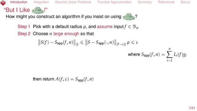 Introduction Integration General Linear Problems Function Approximation Summary References Bonus
“But I Like !”
How might you construct an algorithm if you insist on using ?
Step 1 Pick with a default radius ρ, and assume input f ∈ Bρ
Step 2 Choose n large enough so that
S(f) − Sapp(f, n)
G
S − Sapp(·, n)
F→G
ρ ε
where Sapp(f, n) =
n
i=1
Li(f)gi
then return A(f, ε) = Sapp(f, n)
7/21
