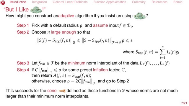 Introduction Integration General Linear Problems Function Approximation Summary References Bonus
“But I Like !”
How might you construct anadaptive algorithm if you insist on using ?
Step 1 Pick with a default radius ρ, and assume input f ∈ Bρ
Step 2 Choose n large enough so that
S(f) − Sapp(f, n)
G
S − Sapp(·, n)
F→G
ρ ε
where Sapp(f, n) =
n
i=1
Li(f)gi
Step 3 Let fmin ∈ F be the minimum norm interpolant of the data L1(f), . . . , Ln(f)
Step 4 If C fmin F
ρ for some preset inﬂation factor, C,
then return A(f, ε) = Sapp(f, n);
otherwise, choose ρ = 2C fmin F
, and go to Step 2
This succeeds for the cone deﬁned as those functions in F whose norms are not much
larger than their minimum norm interpolants.
7/21
