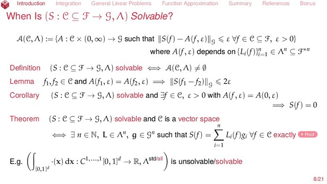 Introduction Integration General Linear Problems Function Approximation Summary References Bonus
When Is (S : C ⊆ F → G, Λ) Solvable?
A(C, Λ) := {A : C × (0, ∞) → G such that S(f) − A(f, ε) G
ε ∀f ∈ C ⊆ F, ε > 0}
where A(f, ε) depends on {Li(f)}n
i=1
∈ Λn ⊆ F∗n
Deﬁnition (S : C ⊆ F → G, Λ) solvable ⇐⇒ A(C, Λ) = ∅
Lemma f1, f2 ∈ C and A(f1, ε) = A(f2, ε) =⇒ S(f1 − f2) G
2ε
Corollary (S : C ⊆ F → G, Λ) solvable and ∃f ∈ C, ε > 0 with A(f, ε) = A(0, ε)
=⇒ S(f) = 0
Theorem (S : C ⊆ F → G, Λ) solvable and C is a vector space
⇐⇒ ∃ n ∈ N, L ∈ Λn, g ∈ Gn such that S(f) =
n
i=1
Li(f)gi ∀f ∈ C exactly Proof
E.g.
[0,1]d
·(x) dx : C1,...,1[0, 1]d → R, Λstd/all is unsolvable/solvable
8/21
