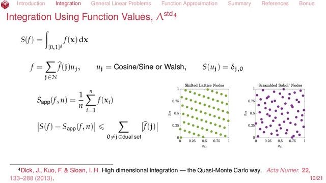 Introduction Integration General Linear Problems Function Approximation Summary References Bonus
Integration Using Function Values, Λstd
S(f) =
[0,1]d
f(x) dx
f =
j∈N
f(j)uj, uj = Cosine/Sine or Walsh, S(uj) = δj,0
Sapp(f, n) =
1
n
n
i=1
f(xi)
S(f) − Sapp(f, n)
0=j∈dual set
f(j)
Dick, J., Kuo, F. & Sloan, I. H. High dimensional integration — the Quasi-Monte Carlo way. Acta Numer. 22,
133–288 (2013). 10/21
