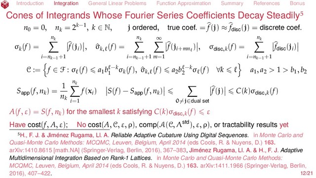 Introduction Integration General Linear Problems Function Approximation Summary References Bonus
Cones of Integrands Whose Fourier Series Coeﬃcients Decay Steadily
n0 = 0, nk = 2k−1, k ∈ N, j ordered, true coef. = f(j) ≈ fdisc
(j) = discrete coef.
σk(f) =
nk
i=nk−1
+1
f(ji) , ^
σk,
(f) =
nk
i=nk−1
+1
∞
m=1
f(ji+mn ) , σdisc,k(f) =
nk
i=nk−1
+1
fdisc
(ji)
C := f ∈ F : σ (f) a1
b −k
1
σk(f), ^
σk,
(f) a2b −k
2
σ (f) ∀k a1, a2 > 1 > b1, b2
Sapp(f, nk) =
1
nk
nk
i=1
f(xi) S(f) − Sapp(f, nk)
0=j∈dual set
f(j) C(k)σdisc,k(f)
A(f, ε) = S(f, nk) for the smallest k satisfying C(k)σdisc,k(f) ε
Have cost(f, A, ε); No cost(A, C, ε, ρ), comp(A(C, Λstd), ε, ρ), or tractability results yet
H., F. J. & Jiménez Rugama, Ll. A. Reliable Adaptive Cubature Using Digital Sequences. in Monte Carlo and
Quasi-Monte Carlo Methods: MCQMC, Leuven, Belgium, April 2014 (eds Cools, R. & Nuyens, D.) 163.
arXiv:1410.8615 [math.NA] (Springer-Verlag, Berlin, 2016), 367–383, Jiménez Rugama, Ll. A. & H., F. J. Adaptive
Multidimensional Integration Based on Rank-1 Lattices. in Monte Carlo and Quasi-Monte Carlo Methods:
MCQMC, Leuven, Belgium, April 2014 (eds Cools, R. & Nuyens, D.) 163. arXiv:1411.1966 (Springer-Verlag, Berlin,
2016), 407–422. 12/21
