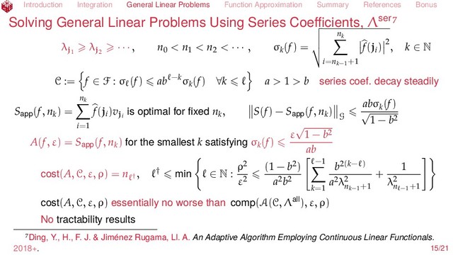 Introduction Integration General Linear Problems Function Approximation Summary References Bonus
Solving General Linear Problems Using Series Coeﬃcients, Λser
λj1
λj2
· · · , n0 < n1 < n2 < · · · , σk(f) =
nk
i=nk−1
+1
f(ji) 2
, k ∈ N
C := f ∈ F : σ (f) ab −kσk(f) ∀k a > 1 > b series coef. decay steadily
Sapp(f, nk) =
nk
i=1
f(ji)vji
is optimal for ﬁxed nk, S(f) − Sapp(f, nk)
G
abσk(f)
√
1 − b2
A(f, ε) = Sapp(f, nk) for the smallest k satisfying σk(f)
ε
√
1 − b2
ab
cost(A, C, ε, ρ) = n †
, † min ∈ N :
ρ2
ε2
(1 − b2)
a2b2
−1
k=1
b2(k− )
a2λ2
nk−1
+1
+
1
λ2
n −1+1
cost(A, C, ε, ρ) essentially no worse than comp(A(C, Λall), ε, ρ)
No tractability results
Ding, Y., H., F. J. & Jiménez Rugama, Ll. A. An Adaptive Algorithm Employing Continuous Linear Functionals.
2018+. 15/21

