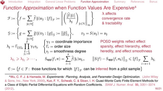 Introduction Integration General Linear Problems Function Approximation Summary References Bonus
Function Approximation when Function Values Are Expensive
F :=



f =
j∈Nd
0
f(j)uj : f F
:=
f(j)
λj
j∈N ∞



λ aﬀects
convergence rate
& tractability
G := g =
j∈Nd
0
^
g(j)vj : g G
:= ^
g
1
, vj = S(uj) = uj
λj = Γ j 0
d
=1
j >0
γ sj



γ = coordinate importance
Γr = order size
sj = smoothness degree
POSD weights reﬂect eﬀect
sparsity, eﬀect hierarchy, eﬀect
heredity, and eﬀect smoothness
λj1
λj2
· · · , Sapp(f, n) =
n
i=1
f(ji)uji
, S(f) − Sapp(f, nk)
G
f F
i=n+1
λji
C := f ∈ F : those functions for which f F
can be inferred from a pilot sample
Wu, C. F. J. & Hamada, M. Experiments: Planning, Analysis, and Parameter Design Optimization. (John Wiley
& Sons, Inc., New York, 2000), Kuo, F. Y., Schwab, C. & Sloan, I. H. Quasi-Monte Carlo Finite Element Methods for
a Class of Elliptic Partial Diﬀerential Equations with Random Coeﬃcients. SIAM J. Numer. Anal. 50, 3351–3374
(2012). 16/21
