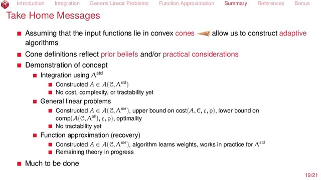 Introduction Integration General Linear Problems Function Approximation Summary References Bonus
Take Home Messages
Assuming that the input functions lie in convex cones allow us to construct adaptive
algorithms
Cone deﬁnitions reﬂect prior beliefs and/or practical considerations
Demonstration of concept
Integration using Λstd
Constructed A ∈ A(C, Λstd)
No cost, complexity, or tractability yet
General linear problems
Constructed A ∈ A(C, Λser), upper bound on cost(A, C, ε, ρ), lower bound on
comp(A(C, Λall), ε, ρ), optimality
No tractability yet
Function approximation (recovery)
Constructed A ∈ A(C, Λser), algorithm learns weights, works in practice for Λstd
Remaining theory in progress
Much to be done
19/21
