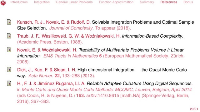 Introduction Integration General Linear Problems Function Approximation Summary References Bonus
Kunsch, R. J., Novak, E. & Rudolf, D. Solvable Integration Problems and Optimal Sample
Size Selection. Journal of Complexity. To appear (2018).
Traub, J. F., Wasilkowski, G. W. & Woźniakowski, H. Information-Based Complexity.
(Academic Press, Boston, 1988).
Novak, E. & Woźniakowski, H. Tractability of Multivariate Problems Volume I: Linear
Information. EMS Tracts in Mathematics 6 (European Mathematical Society, Zürich,
2008).
Dick, J., Kuo, F. & Sloan, I. H. High dimensional integration — the Quasi-Monte Carlo
way. Acta Numer. 22, 133–288 (2013).
H., F. J. & Jiménez Rugama, Ll. A. Reliable Adaptive Cubature Using Digital Sequences.
in Monte Carlo and Quasi-Monte Carlo Methods: MCQMC, Leuven, Belgium, April 2014
(eds Cools, R. & Nuyens, D.) 163. arXiv:1410.8615 [math.NA] (Springer-Verlag, Berlin,
2016), 367–383.
20/21
