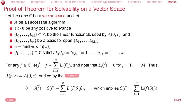 Introduction Integration General Linear Problems Function Approximation Summary References Bonus
Proof of Theorem for Solvability on a Vector Space
Let the cone C be a vector space and let
A be a successful algorithm
ε > 0 be any positive tolerance
{L1, . . . , LM} ⊂ Λ be the linear functionals used by A(0, ε), and
{L1, . . . , Lm} be a basis for span({L1, . . . , LM})
n = min(m, dim(C))
{f1, . . . , fn} ⊂ C satisfy Li(fj) = δi,j, i = 1, . . . , n, j = 1, . . . , m
For any f ∈ C, let f = f −
n
i=1
Li(f)fi, and note that Lj(f) = 0 for j = 1, . . . , M. Thus,
A(f, ε) = A(0, ε), and so by the Corollary ,
0 = S(f) = S(f) −
n
i=1
Li(f)S(fi), which implies S(f) =
n
i=1
Li(f)S(fi)
Back 21/21
