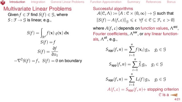 Introduction Integration General Linear Problems Function Approximation Summary References Bonus
Multivariate Linear Problems
Given f ∈ F ﬁnd S(f) ∈ G, where
S : F → G is linear, e.g.,
S(f) =
Rd
f(x) (x) dx
S(f) = f
S(f) =
∂f
∂x1
−∇2S(f) = f, S(f) = 0 on boundary
Successful algorithms
A(C, Λ) := {A : C × (0, ∞) → G such that
S(f) − A(f, ε) G
ε ∀f ∈ C ⊆ F, ε > 0}
where A(f, ε) depends on function values, Λstd,
Fourier coeﬃcients, Λser, or any linear function-
als, Λall, e.g.,
Sapp(f, n) =
n
i=1
f(xi) gi, gi ∈ G
Sapp(f, n) =
n
i=1
fi gi, gi ∈ G
Sapp(f, n) =
n
i=1
Li(f) gi, gi ∈ G
A(f, ε) = Sapp(f, n)+ stopping criterion
C is a
4/21
