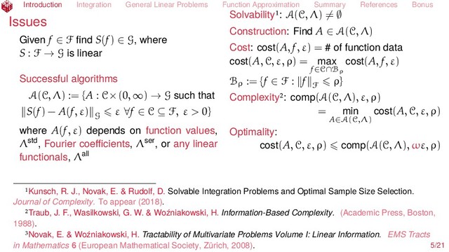 Introduction Integration General Linear Problems Function Approximation Summary References Bonus
Issues
Given f ∈ F ﬁnd S(f) ∈ G, where
S : F → G is linear
Successful algorithms
A(C, Λ) := {A : C×(0, ∞) → G such that
S(f) − A(f, ε) G
ε ∀f ∈ C ⊆ F, ε > 0}
where A(f, ε) depends on function values,
Λstd, Fourier coeﬃcients, Λser, or any linear
functionals, Λall
Solvability : A(C, Λ) = ∅
Construction: Find A ∈ A(C, Λ)
Cost: cost(A, f, ε) = # of function data
cost(A, C, ε, ρ) = max
f∈C∩Bρ
cost(A, f, ε)
Bρ := {f ∈ F : f F
ρ}
Complexity : comp(A(C, Λ), ε, ρ)
= min
A∈A(C,Λ)
cost(A, C, ε, ρ)
Optimality:
cost(A, C, ε, ρ) comp(A(C, Λ), ωε, ρ)
Kunsch, R. J., Novak, E. & Rudolf, D. Solvable Integration Problems and Optimal Sample Size Selection.
Journal of Complexity. To appear (2018).
Traub, J. F., Wasilkowski, G. W. & Woźniakowski, H. Information-Based Complexity. (Academic Press, Boston,
1988).
Novak, E. & Woźniakowski, H. Tractability of Multivariate Problems Volume I: Linear Information. EMS Tracts
in Mathematics 6 (European Mathematical Society, Zürich, 2008). 5/21
