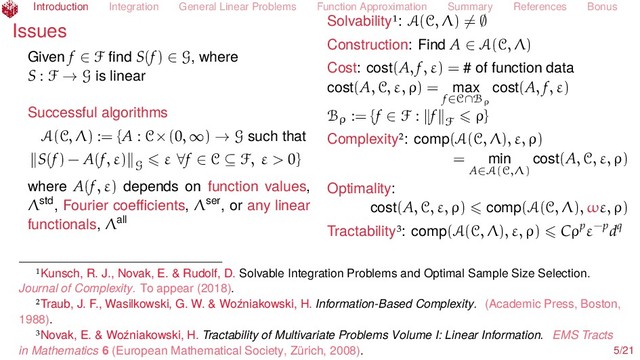 Introduction Integration General Linear Problems Function Approximation Summary References Bonus
Issues
Given f ∈ F ﬁnd S(f) ∈ G, where
S : F → G is linear
Successful algorithms
A(C, Λ) := {A : C×(0, ∞) → G such that
S(f) − A(f, ε) G
ε ∀f ∈ C ⊆ F, ε > 0}
where A(f, ε) depends on function values,
Λstd, Fourier coeﬃcients, Λser, or any linear
functionals, Λall
Solvability : A(C, Λ) = ∅
Construction: Find A ∈ A(C, Λ)
Cost: cost(A, f, ε) = # of function data
cost(A, C, ε, ρ) = max
f∈C∩Bρ
cost(A, f, ε)
Bρ := {f ∈ F : f F
ρ}
Complexity : comp(A(C, Λ), ε, ρ)
= min
A∈A(C,Λ)
cost(A, C, ε, ρ)
Optimality:
cost(A, C, ε, ρ) comp(A(C, Λ), ωε, ρ)
Tractability : comp(A(C, Λ), ε, ρ) Cρpε−pdq
Kunsch, R. J., Novak, E. & Rudolf, D. Solvable Integration Problems and Optimal Sample Size Selection.
Journal of Complexity. To appear (2018).
Traub, J. F., Wasilkowski, G. W. & Woźniakowski, H. Information-Based Complexity. (Academic Press, Boston,
1988).
Novak, E. & Woźniakowski, H. Tractability of Multivariate Problems Volume I: Linear Information. EMS Tracts
in Mathematics 6 (European Mathematical Society, Zürich, 2008). 5/21
