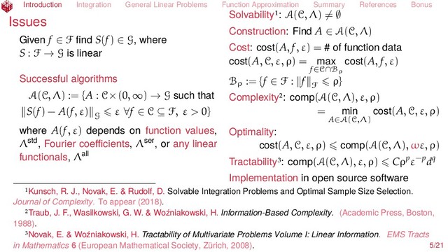 Introduction Integration General Linear Problems Function Approximation Summary References Bonus
Issues
Given f ∈ F ﬁnd S(f) ∈ G, where
S : F → G is linear
Successful algorithms
A(C, Λ) := {A : C×(0, ∞) → G such that
S(f) − A(f, ε) G
ε ∀f ∈ C ⊆ F, ε > 0}
where A(f, ε) depends on function values,
Λstd, Fourier coeﬃcients, Λser, or any linear
functionals, Λall
Solvability : A(C, Λ) = ∅
Construction: Find A ∈ A(C, Λ)
Cost: cost(A, f, ε) = # of function data
cost(A, C, ε, ρ) = max
f∈C∩Bρ
cost(A, f, ε)
Bρ := {f ∈ F : f F
ρ}
Complexity : comp(A(C, Λ), ε, ρ)
= min
A∈A(C,Λ)
cost(A, C, ε, ρ)
Optimality:
cost(A, C, ε, ρ) comp(A(C, Λ), ωε, ρ)
Tractability : comp(A(C, Λ), ε, ρ) Cρpε−pdq
Implementation in open source software
Kunsch, R. J., Novak, E. & Rudolf, D. Solvable Integration Problems and Optimal Sample Size Selection.
Journal of Complexity. To appear (2018).
Traub, J. F., Wasilkowski, G. W. & Woźniakowski, H. Information-Based Complexity. (Academic Press, Boston,
1988).
Novak, E. & Woźniakowski, H. Tractability of Multivariate Problems Volume I: Linear Information. EMS Tracts
in Mathematics 6 (European Mathematical Society, Zürich, 2008). 5/21

