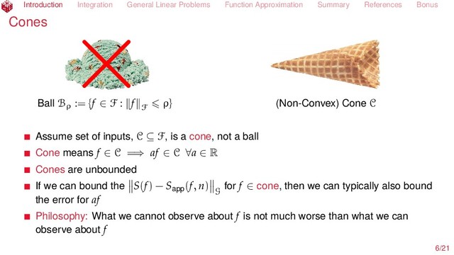 Introduction Integration General Linear Problems Function Approximation Summary References Bonus
Cones ×
Ball Bρ := {f ∈ F : f F
ρ} (Non-Convex) Cone C
Assume set of inputs, C ⊆ F, is a cone, not a ball
Cone means f ∈ C =⇒ af ∈ C ∀a ∈ R
Cones are unbounded
If we can bound the S(f) − Sapp(f, n)
G
for f ∈ cone, then we can typically also bound
the error for af
Philosophy: What we cannot observe about f is not much worse than what we can
observe about f
6/21
