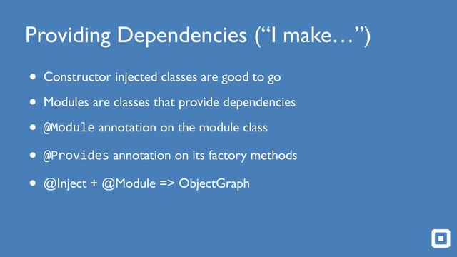 Providing Dependencies (“I make…”)
• Constructor injected classes are good to go
• Modules are classes that provide dependencies
• @Module annotation on the module class
• @Provides annotation on its factory methods
• @Inject + @Module => ObjectGraph
