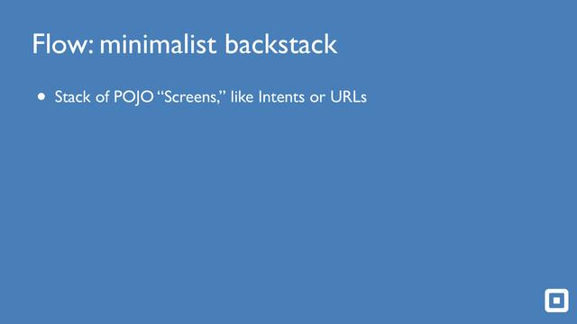 Flow: minimalist backstack
• Stack of POJO “Screens,” like Intents or URLs
