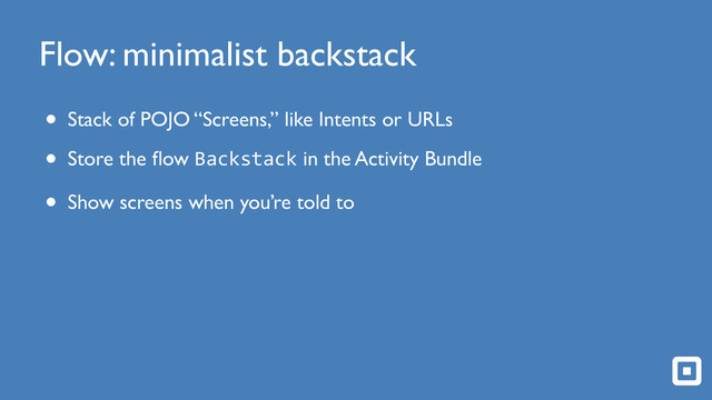 Flow: minimalist backstack
• Stack of POJO “Screens,” like Intents or URLs
• Store the ﬂow Backstack in the Activity Bundle
• Show screens when you’re told to
