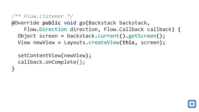 !
!
77/**#Flow.Listener#*/7
77@Override7public7void7go(Backstack7backstack,77
777777Flow.Direction7direction,7Flow.Callback7callback)7{7
7777Object7screen7=7backstack.current().getScreen();7
7777View7newView7=7Layouts.createView(this,7screen);7
77
7777setContentView(newView);7
7777callback.onComplete();7
77}

