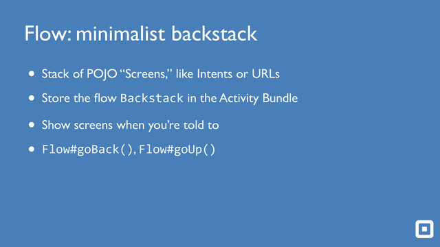 Flow: minimalist backstack
• Stack of POJO “Screens,” like Intents or URLs
• Store the ﬂow Backstack in the Activity Bundle
• Show screens when you’re told to
• Flow#goBack(), Flow#goUp()
