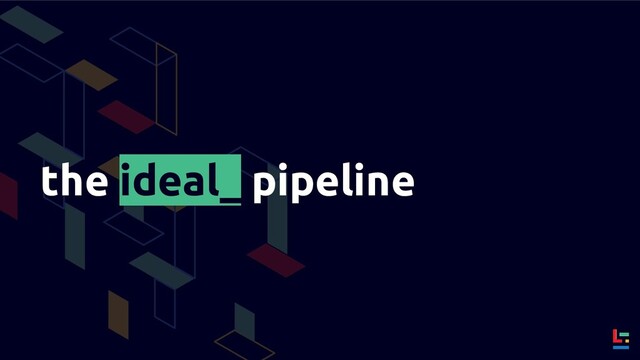 the ideal_ pipeline
