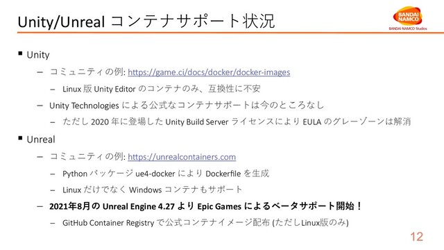 Unity/Unreal コンテナサポート状況
§ Unity
- コミュニティの例: h]ps://game.ci/docs/docker/docker-images
- Linux 版 Unity Editor のコンテナのみ、互換性に不安
- Unity Technologies による公式なコンテナサポートは今のところなし
- ただし 2020 年に登場した Unity Build Server ライセンスにより EULA のグレーゾーンは解消
§ Unreal
- コミュニティの例: h]ps://unrealcontainers.com
- Python パッケージ ue4-docker により Dockerﬁle を⽣成
- Linux だけでなく Windows コンテナもサポート
- 2021年8⽉の Unreal Engine 4.27 より Epic Games によるベータサポート開始！
- GitHub Container Registry で公式コンテナイメージ配布 (ただしLinux版のみ)
