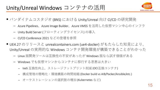 Unity/Unreal Windows コンテナの活⽤
§ バンダイナムコスタジオ (BNS) における Unity/Unreal 向け CI/CD の研究開発
- Azure Pipelines、Azure Image Builder、Azure VMSS を活⽤した仮想マシン中⼼のインフラ
- Unity Build Server (フローティングライセンス) の導⼊
- CI/CD Conference 2021 などの登壇を参照
§ UE4.27 のリリースと unrealcontainers.com (ue4-docker) がもたらした知⾒により、
Unity/Unreal の実⽤的な Windows コンテナ開発環境が構築できることがわかった
- Linux 版開発ツールは互換性の不安があったが Windows 版なら試す価値がある
- Windows でも仮想マシンからコンテナに移⾏する恩恵は⼤きい
- IaaS 互換性向上、ストレージフットプリント削減 (OCI互換コンテナ)
- 構成管理の簡略化・環境構築の時間短縮 (Docker build vs AIB/Packer/Ansible/etc.)
- オーケストレーションの選択肢の増加 (Kubernetes など)
