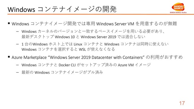 Windows コンテナイメージの開発
§ Windows コンテナイメージ開発では専⽤ Windows Server VM を⽤意するのが無難
- Windows カーネルのバージョンと⼀致するベースイメージを⽤いる必要があり、
最新デスクトップ Windows 10 と Windows Server 2019 では適合しない
- 1 台のWindows ホスト上では Linux コンテナと Windows コンテナは同時に使えない
Windows コンテナを選択すると WSL が使えなくなる
§ Azure Marketplace “Windows Server 2019 Datacenter with Containers” の利⽤がおすすめ
- Windows コンテナと Docker CLI がセットアップ済みの Azure VM イメージ
- 最新の Windows コンテナイメージがプル済み
