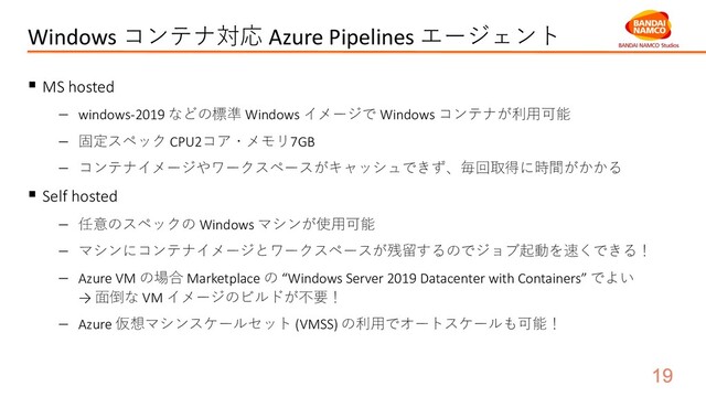 Windows コンテナ対応 Azure Pipelines エージェント
§ MS hosted
- windows-2019 などの標準 Windows イメージで Windows コンテナが利⽤可能
- 固定スペック CPU2コア・メモリ7GB
- コンテナイメージやワークスペースがキャッシュできず、毎回取得に時間がかかる
§ Self hosted
- 任意のスペックの Windows マシンが使⽤可能
- マシンにコンテナイメージとワークスペースが残留するのでジョブ起動を速くできる！
- Azure VM の場合 Marketplace の “Windows Server 2019 Datacenter with Containers” でよい
→ ⾯倒な VM イメージのビルドが不要！
- Azure 仮想マシンスケールセット (VMSS) の利⽤でオートスケールも可能！
