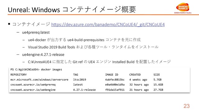 Unreal: Windows コンテナイメージ概要
§ コンテナイメージ h`ps://dev.azure.com/banademo/CNCoUE4/_git/CNCoUE4
- ue4prereq:latest
- ue4-docker が出⼒する ue4-build-prerequisites コンテナを元に作成
- Visual Studio 2019 Build Tools および各種ツール・ランタイムをインストール
- ue4engine:4.27.1-release
- C:¥Unrea¥UE4 に指定した Git ref の UE4 エンジン Installed Build を配置したイメージ
PS C:¥git¥CNCoUE4> docker images
REPOSITORY TAG IMAGE ID CREATED SIZE
mcr.microsoft.com/windows/servercore ltsc2019 4abfec8815bc 4 weeks ago 5.7GB
cncoue4.azurecr.io/ue4prereq latest e0a4b00e1d9a 32 hours ago 15.6GB
cncoue4.azurecr.io/ue4engine 4.27.1-release f91da15af911 21 hours ago 27.7GB
