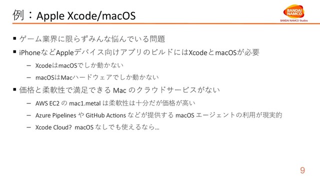 例：Apple Xcode/macOS
§ ゲーム業界に限らずみんな悩んでいる問題
§ iPhoneなどAppleデバイス向けアプリのビルドにはXcodeとmacOSが必要
- XcodeはmacOSでしか動かない
- macOSはMacハードウェアでしか動かない
§ 価格と柔軟性で満⾜できる Mac のクラウドサービスがない
- AWS EC2 の mac1.metal は柔軟性は⼗分だが価格が⾼い
- Azure Pipelines や GitHub AcXons などが提供する macOS エージェントの利⽤が現実的
- Xcode Cloud? macOS なしでも使えるなら…
