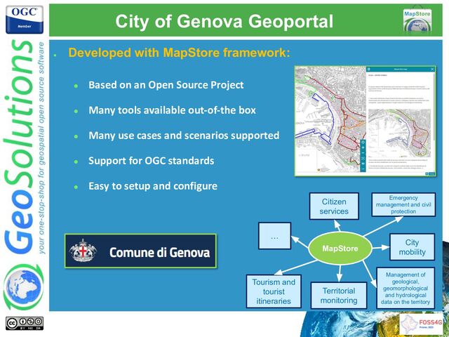 City of Genova Geoportal
●
Developed with MapStore framework:
● Based on an Open Source Project
● Many tools available out-of-the box
● Many use cases and scenarios supported
● Support for OGC standards
● Easy to setup and configure
MapStore
Citizen
services
Tourism and
tourist
itineraries
Territorial
monitoring
City
mobility
Emergency
management and civil
protection
Management of
geological,
geomorphological
and hydrological
data on the territory
…
