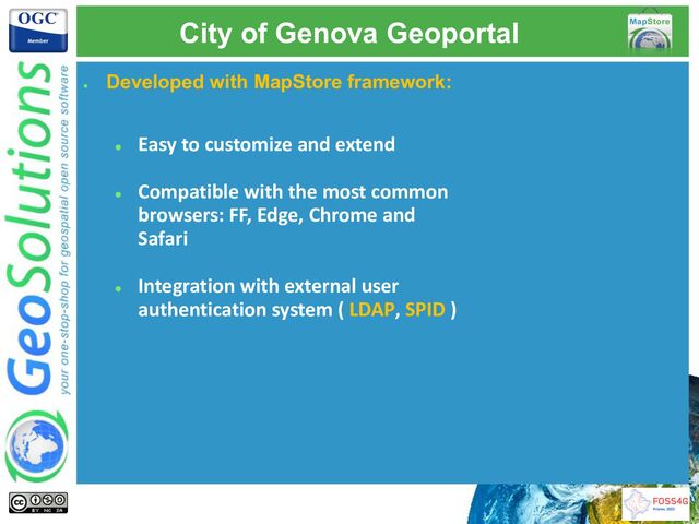 City of Genova Geoportal
●
Developed with MapStore framework:
● Easy to customize and extend
● Compatible with the most common
browsers: FF, Edge, Chrome and
Safari
● Integration with external user
authentication system ( LDAP, SPID )

