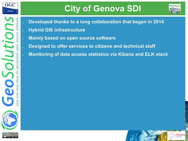 City of Genova SDI
●
Developed thanks to a long collaboration that began in 2014
●
Hybrid GIS infrastructure
●
Mainly based on open source software
●
Designed to offer services to citizens and technical staff
●
Monitoring of data access statistics via Kibana and ELK stack

