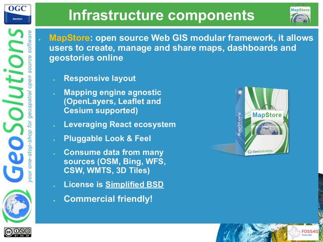 Infrastructure components
●
MapStore: open source Web GIS modular framework, it allows
users to create, manage and share maps, dashboards and
geostories online
●
Responsive layout
●
Mapping engine agnostic
(OpenLayers, Leaflet and
Cesium supported)
●
Leveraging React ecosystem
●
Pluggable Look & Feel
●
Consume data from many
sources (OSM, Bing, WFS,
CSW, WMTS, 3D Tiles)
●
License is Simplified BSD
●
Commercial friendly!
