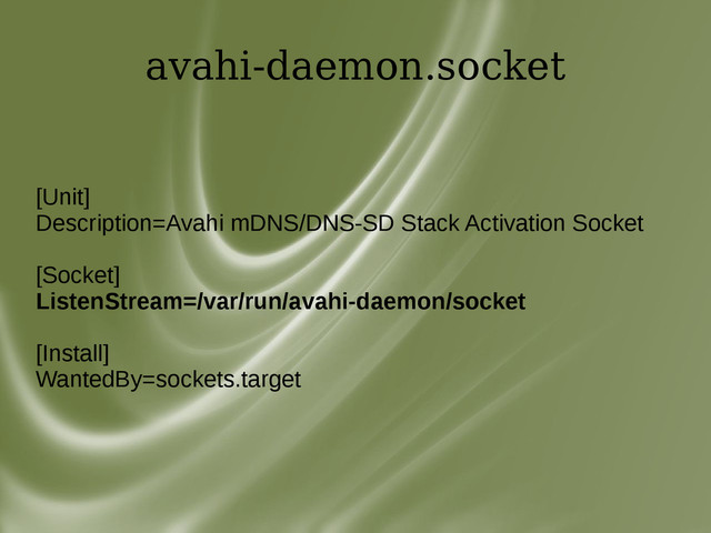 avahi-daemon.socket
[Unit]
Description=Avahi mDNS/DNS-SD Stack Activation Socket
[Socket]
ListenStream=/var/run/avahi-daemon/socket
[Install]
WantedBy=sockets.target
