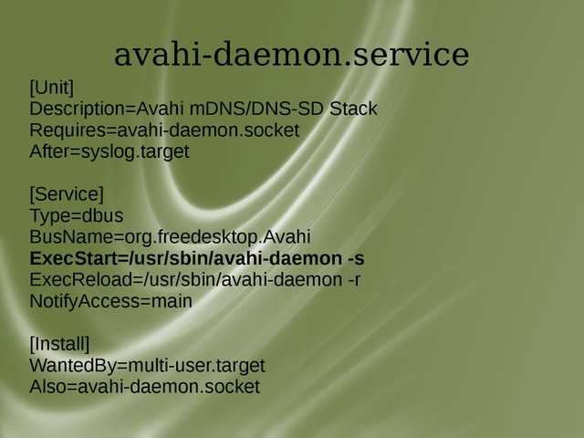 avahi-daemon.service
[Unit]
Description=Avahi mDNS/DNS-SD Stack
Requires=avahi-daemon.socket
After=syslog.target
[Service]
Type=dbus
BusName=org.freedesktop.Avahi
ExecStart=/usr/sbin/avahi-daemon -s
ExecReload=/usr/sbin/avahi-daemon -r
NotifyAccess=main
[Install]
WantedBy=multi-user.target
Also=avahi-daemon.socket
